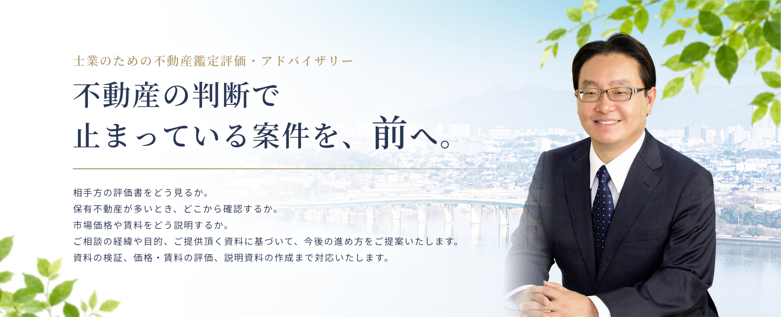 士業のための不動産鑑定評価・アドバイザリー　不動産の判断で止まっている案件を、前へ。弁護士・公認会計士・税理士をはじめとする士業の専門判断を、不動産評価の専門性から支えます。 相手方の評価書をどう見るか。 保有不動産が多いとき、どこから確認するか。 市場価格や賃料をどう説明するか。 案件の経緯や目的、手元にある資料を伺い、確認すべき点と進め方を先生方と相談します。 鑑定評価書の作成を基本に、資料の検証、価格・賃料の評価、説明資料の作成まで対応します。